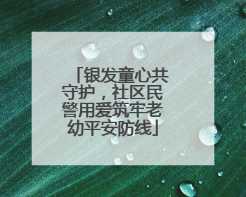 银发童心共守护，社区民警用爱筑牢老幼平安防线