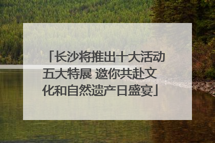 长沙将推出十大活动五大特展 邀你共赴文化和自然遗产日盛宴