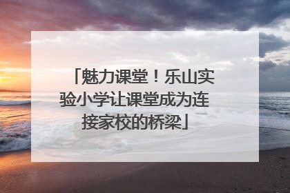 魅力课堂！乐山实验小学让课堂成为连接家校的桥梁