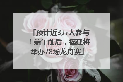 预计近3万人参与！端午前后，福建将举办78场龙舟赛