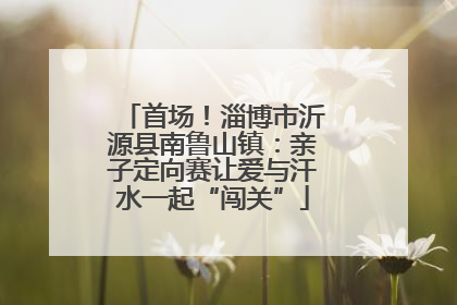 首场！淄博市沂源县南鲁山镇：亲子定向赛让爱与汗水一起“闯关”