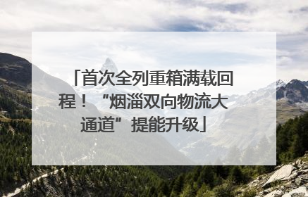 首次全列重箱满载回程！“烟淄双向物流大通道”提能升级