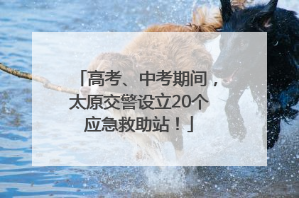 高考、中考期间，太原交警设立20个应急救助站！
