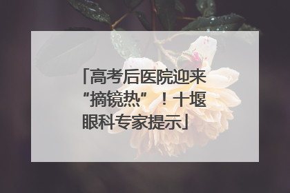 高考后医院迎来“摘镜热”！十堰眼科专家提示