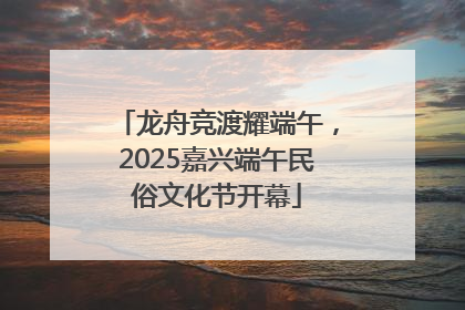 龙舟竞渡耀端午，2025嘉兴端午民俗文化节开幕