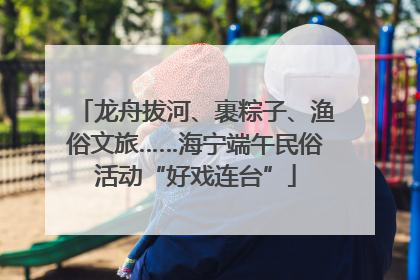 龙舟拔河、裹粽子、渔俗文旅……海宁端午民俗活动“好戏连台”