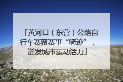 黄河口（东营）公路自行车赛聚赛事“骑迹”，迸发城市运动活力