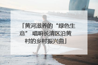 黄河滋养的“绿色生意” 唱响长清区沿黄村的乡村振兴曲