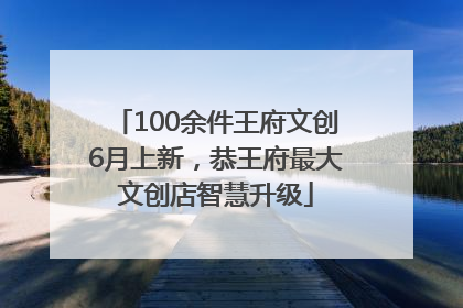100余件王府文创6月上新，恭王府最大文创店智慧升级
