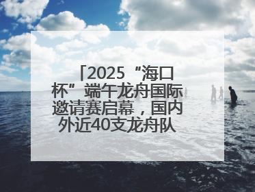 2025“海口杯”端午龙舟国际邀请赛启幕，国内外近40支龙舟队竞逐海甸溪