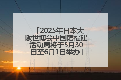 2025年日本大阪世博会中国馆福建活动周将于5月30日至6月1日举办