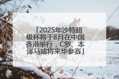 2025年沙特超级杯将于8月在中国香港举行，C罗、本泽马或将来华参赛