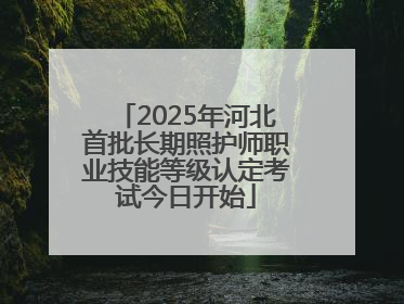 2025年河北首批长期照护师职业技能等级认定考试今日开始