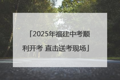 2025年福建中考顺利开考 直击送考现场