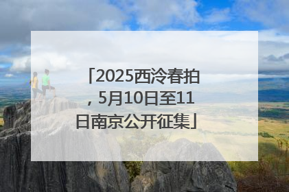 2025西泠春拍，5月10日至11日南京公开征集
