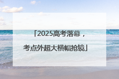 2025高考落幕，考点外超大横幅抢镜