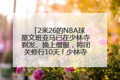 2米26的NBA球星文班亚马已在少林寺剃发、换上僧服，将闭关修行10天！少林寺回应：人在寺里