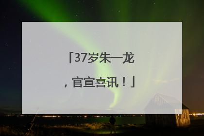 37岁朱一龙，官宣喜讯！