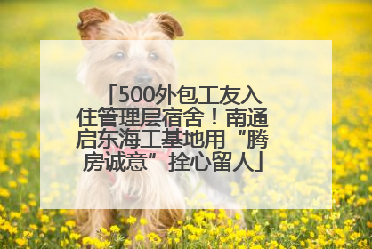 500外包工友入住管理层宿舍！南通启东海工基地用“腾房诚意”拴心留人