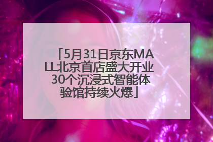 5月31日京东MALL北京首店盛大开业 30个沉浸式智能体验馆持续火爆