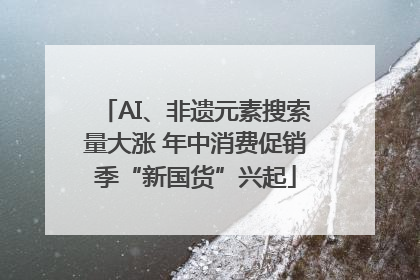 AI、非遗元素搜索量大涨 年中消费促销季“新国货”兴起